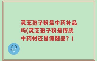 灵芝孢子粉是中药补品吗(灵芝孢子粉是传统中药材还是保健品？)