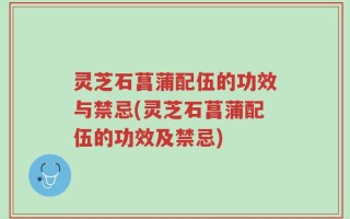 灵芝石菖蒲配伍的功效与禁忌(灵芝石菖蒲配伍的功效及禁忌)