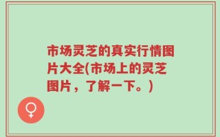 市场灵芝的真实行情图片大全(市场上的灵芝图片，了解一下。)