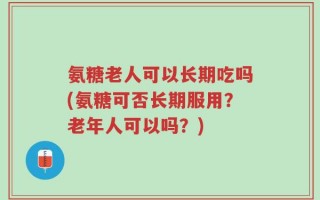 氨糖老人可以长期吃吗(氨糖可否长期服用？老年人可以吗？)
