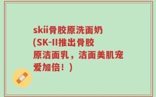 skii骨胶原洗面奶(SK-II推出骨胶原洁面乳，洁面美肌宠爱加倍！)