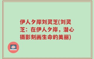 伊人夕岸刘灵芝(刘灵芝：在伊人夕岸，潜心摄影刻画生命的美丽)