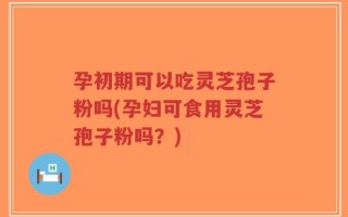 孕初期可以吃灵芝孢子粉吗(孕妇可食用灵芝孢子粉吗？)