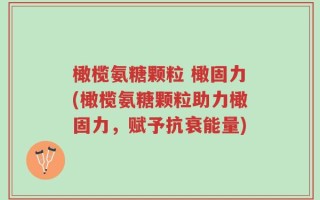 橄榄氨糖颗粒 橄固力(橄榄氨糖颗粒助力橄固力，赋予抗衰能量)