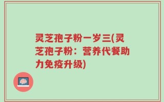 灵芝孢子粉一岁三(灵芝孢子粉：营养代餐助力免疫升级)