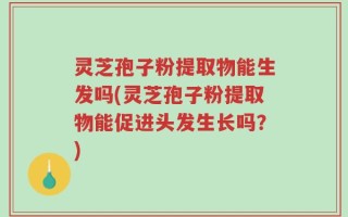 灵芝孢子粉提取物能生发吗(灵芝孢子粉提取物能促进头发生长吗？)