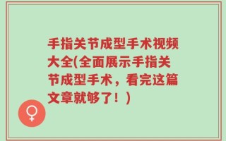 手指关节成型手术视频大全(全面展示手指关节成型手术，看完这篇文章就够了！)