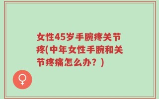女性45岁手腕疼关节疼(中年女性手腕和关节疼痛怎么办？)