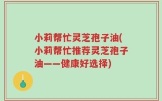 小莉帮忙灵芝孢子油(小莉帮忙推荐灵芝孢子油——健康好选择)