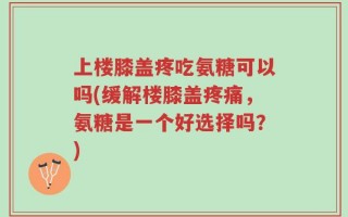 上楼膝盖疼吃氨糖可以吗(缓解楼膝盖疼痛，氨糖是一个好选择吗？)