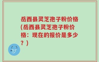 岳西县灵芝孢子粉价格(岳西县灵芝孢子粉价格：现在的报价是多少？)