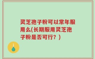 灵芝孢子粉可以常年服用么(长期服用灵芝孢子粉是否可行？)