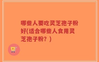 哪些人要吃灵芝孢子粉好(适合哪些人食用灵芝孢子粉？)