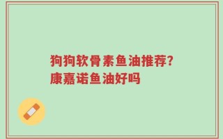 狗狗软骨素鱼油推荐？康嘉诺鱼油好吗