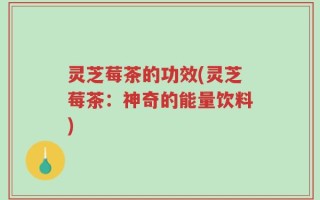灵芝莓茶的功效(灵芝莓茶：神奇的能量饮料)
