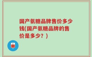国产氨糖品牌售价多少钱(国产氨糖品牌的售价是多少？)