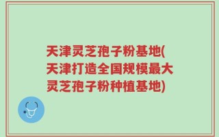 天津灵芝孢子粉基地(天津打造全国规模最大灵芝孢子粉种植基地)