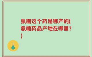 氨糖这个药是哪产的(氨糖药品产地在哪里？)