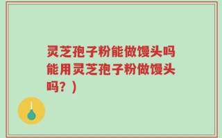 灵芝孢子粉能做馒头吗能用灵芝孢子粉做馒头吗？)