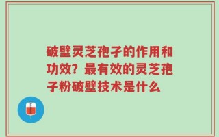 破壁灵芝孢孑的作用和功效？最有效的灵芝孢子粉破壁技术是什么