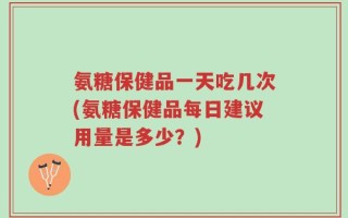 氨糖保健品一天吃几次(氨糖保健品每日建议用量是多少？)