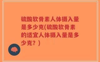 硫酸软骨素人体摄入量是多少克(硫酸软骨素的适宜人体摄入量是多少克？)