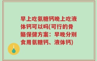 早上吃氨糖钙晚上吃液体钙可以吗(可行的骨骼保健方案：早晚分别食用氨糖钙、液体钙)