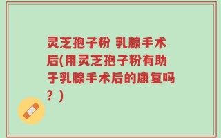 灵芝孢子粉 乳腺手术后(用灵芝孢子粉有助于乳腺手术后的康复吗？)