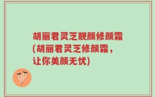 胡丽君灵芝靓颜修颜霜(胡丽君灵芝修颜霜，让你美颜无忧)