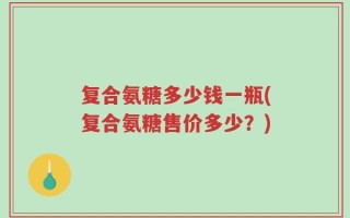 复合氨糖多少钱一瓶(复合氨糖售价多少？)