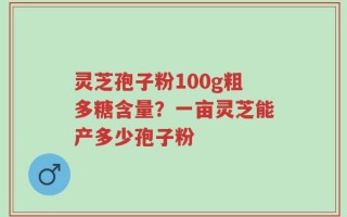 灵芝孢子粉100g粗多糖含量？一亩灵芝能产多少孢子粉