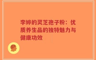 李婷的灵芝孢子粉：优质养生品的独特魅力与健康功效
