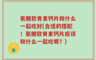 氨糖软骨素钙片和什么一起吃好(合适的搭配！氨糖软骨素钙片应该和什么一起吃呢？)