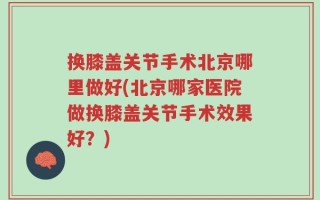 换膝盖关节手术北京哪里做好(北京哪家医院做换膝盖关节手术效果好？)