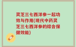 灵芝三七西洋参一起功效与作用(现代中药灵芝三七西洋参的综合保健效能)