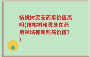 核桃树灵芝药用价值高吗(核桃树和灵芝在药用领域有哪些高价值？)