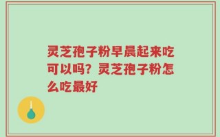 灵芝孢子粉早晨起来吃可以吗？灵芝孢子粉怎么吃最好