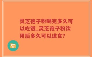 灵芝孢子粉喝完多久可以吃饭_灵芝孢子粉饮用后多久可以进食？