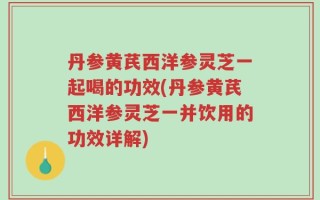 丹参黄芪西洋参灵芝一起喝的功效(丹参黄芪西洋参灵芝一并饮用的功效详解)