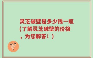 灵芝破壁是多少钱一瓶(了解灵芝破壁的价格，为您解答！)