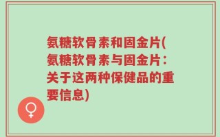 氨糖软骨素和固金片(氨糖软骨素与固金片：关于这两种保健品的重要信息)