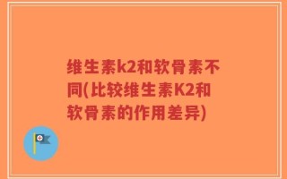 维生素k2和软骨素不同(比较维生素K2和软骨素的作用差异)