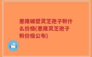 惠隆破壁灵芝孢子粉什么价格(惠隆灵芝孢子粉价格公布)