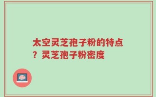 太空灵芝孢子粉的特点？灵芝孢子粉密度