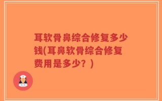 耳软骨鼻综合修复多少钱(耳鼻软骨综合修复费用是多少？)