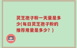 灵芝孢子粉一天量是多少(每日灵芝孢子粉的推荐用量是多少？)