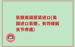 氨糖美国原装进口(美国进口氨糖，有效缓解关节疼痛)