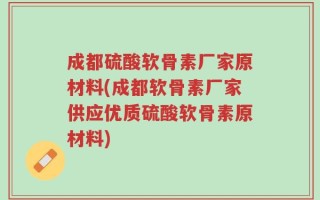 成都硫酸软骨素厂家原材料(成都软骨素厂家供应优质硫酸软骨素原材料)