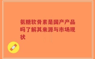 氨糖软骨素是国产产品吗了解其来源与市场现状