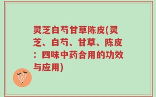 灵芝白芍甘草陈皮(灵芝、白芍、甘草、陈皮：四味中药合用的功效与应用)